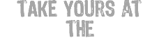 TAKE yours at the