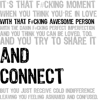 It’s that f#cking moment when you think you’re in love with that f#cking awesome person with the damn f#cking perfect imperfection and you think you can be loved, too. And you try to share it and connect but you just receive cold indifference leaving you feeling ashamed and confused. 