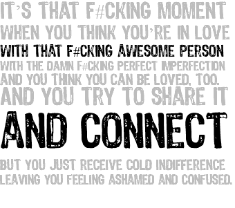 It’s that f#cking moment when you think you’re in love with that f#cking awesome person with the damn f#cking perfect imperfection and you think you can be loved, too. And you try to share it and connect but you just receive cold indifference leaving you feeling ashamed and confused. 