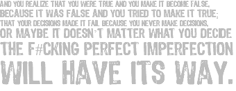 And you realize that you were true and you make it become false, because it was false and you tried to make it true; that your decisions made it fail because you never make decisions, or maybe it doesn’t matter what you decide the f#cking perfect imperfection will have its way.