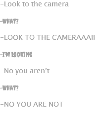 -Look to the camera -What? -LOOK TO THE CAMERAAA!! -I’m looking -No you aren’t -What? -NO YOU ARE NOT