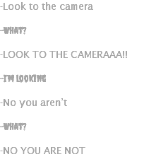 -Look to the camera -What? -LOOK TO THE CAMERAAA!! -I’m looking -No you aren’t -What? -NO YOU ARE NOT