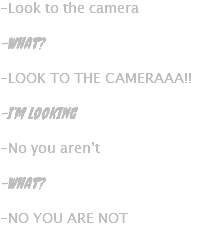 -Look to the camera -What? -LOOK TO THE CAMERAAA!! -I’m looking -No you aren’t -What? -NO YOU ARE NOT
