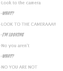 -Look to the camera -What? -LOOK TO THE CAMERAAA!! -I’m looking -No you aren’t -What? -NO YOU ARE NOT